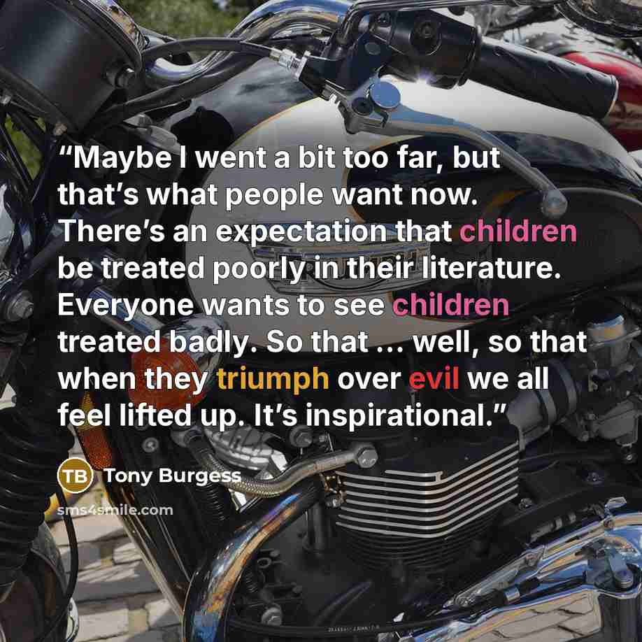 “Maybe I went a bit too far, but that’s what people want now. There’s an expectation that children be treated poorly in their literature. Everyone wants to see children treated badly. So that … well, so that when they triumph over evil we all feel lifted up. It’s inspirational.” quote by Tony Burgess