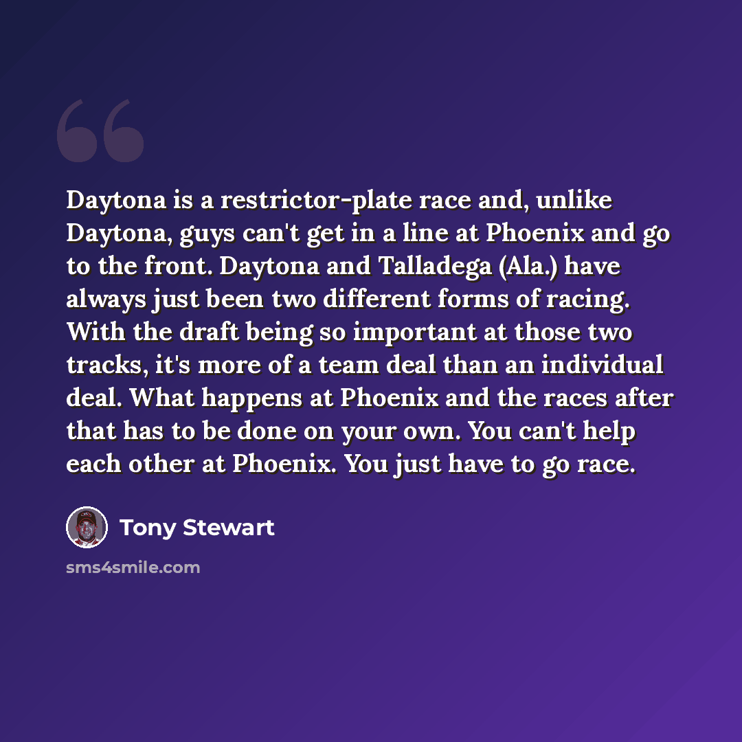 “Daytona is a restrictor-plate race and, unlike Daytona, guys can't get in a line at Phoenix and go to the front. Daytona and Talladega (Ala.) have always just been two different forms of racing. With the draft being so important at those two tracks, it's more of a team deal than an individual…” quote by Tony Stewart