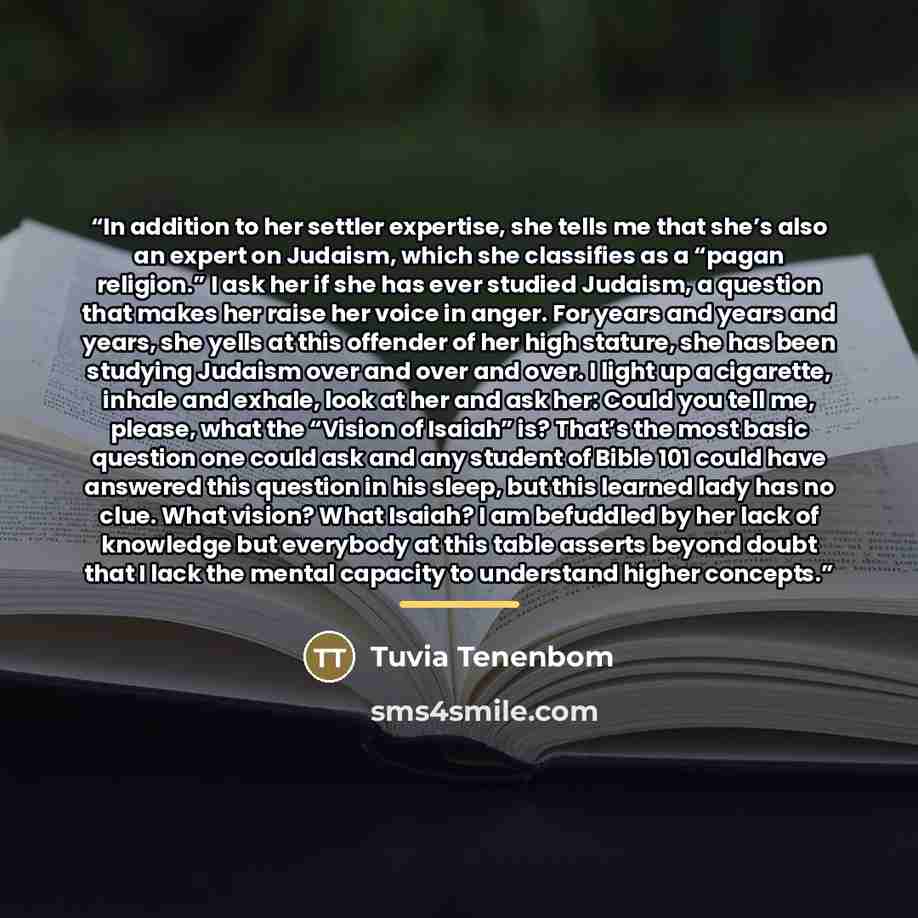 “In addition to her settler expertise, she tells me that she’s also an expert on Judaism, which she classifies as a “pagan religion.” I ask her if she has ever studied Judaism, a question that makes her raise her voice in anger. For years and years and years, she yells at this offender of her high…” quote by Tuvia Tenenbom