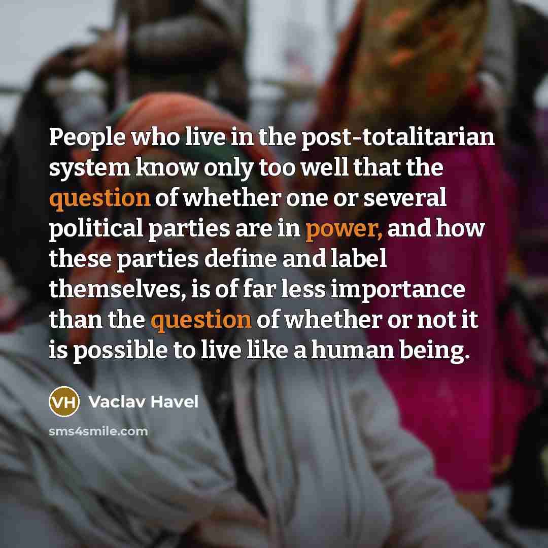 “People who live in the post-totalitarian system know only too well that the question of whether one or several political parties are in power, and how these parties define and label themselves, is of far less importance than the question of whether or not it is possible to live like a human being.” quote by Vaclav Havel