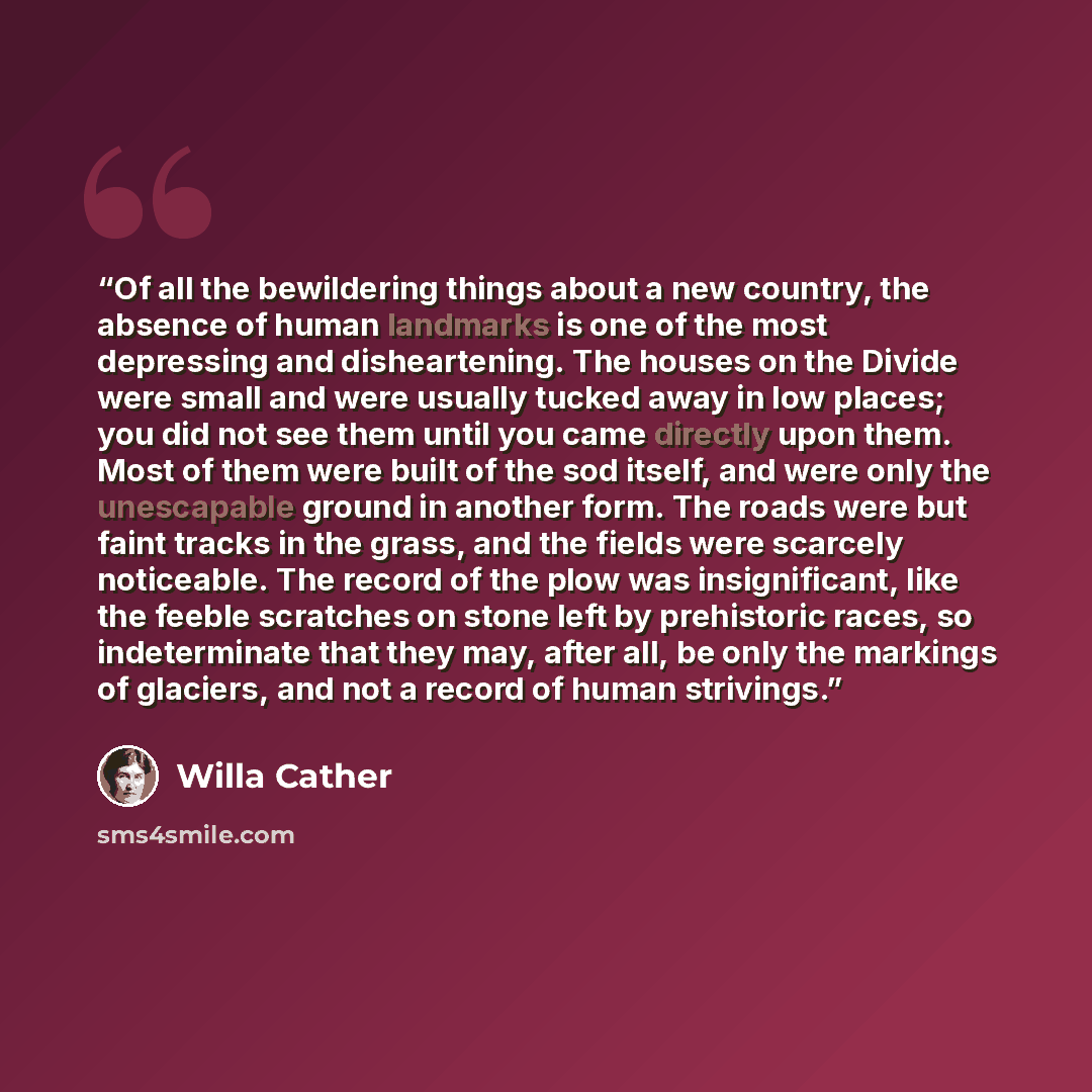 “Of all the bewildering things about a new country, the absence of human landmarks is one of the most depressing and disheartening. The houses on the Divide were small and were usually tucked away in low places; you did not see them until you came directly upon them. Most of them were built of the…” quote by Willa Cather