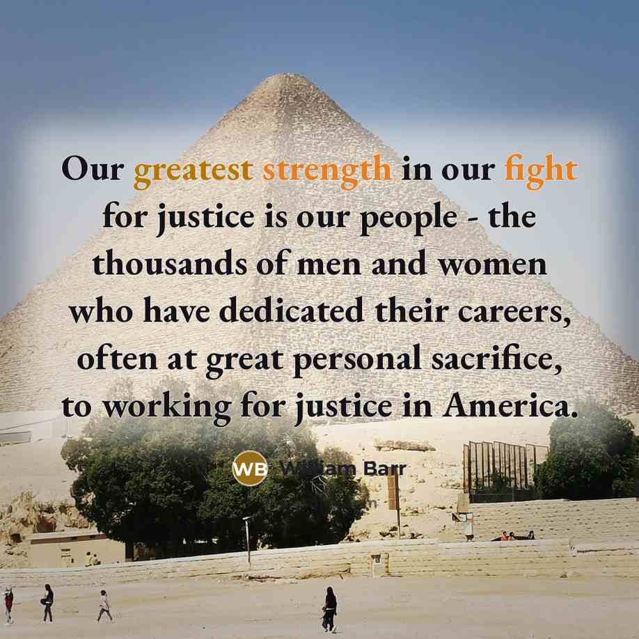 “Our greatest strength in our fight for justice is our people - the thousands of men and women who have dedicated their careers, often at great personal sacrifice, to working for justice in America.” quote by William Barr