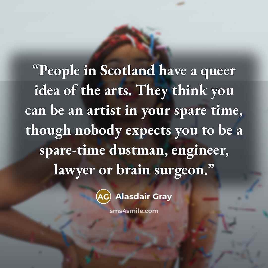 “People in Scotland have a queer idea of the arts. They think you can be an artist in your spare time, though nobody expects you to be a spare-time dustman, engineer, lawyer or brain surgeon.” quote by Alasdair Gray