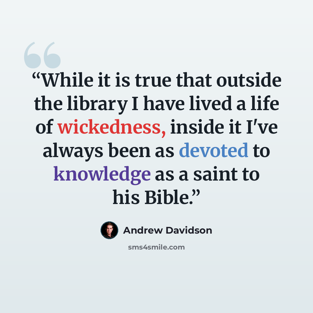 “While it is true that outside the library I have lived a life of wickedness, inside it I've always been as devoted to knowledge as a saint to his Bible.” quote by Andrew Davidson