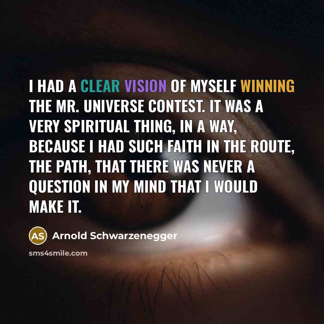 “I had a clear vision of myself winning the Mr. Universe contest. It was a very spiritual thing, in a way, because I had such faith in the route, the path, that there was never a question in my mind that I would make it.” quote by Arnold Schwarzenegger