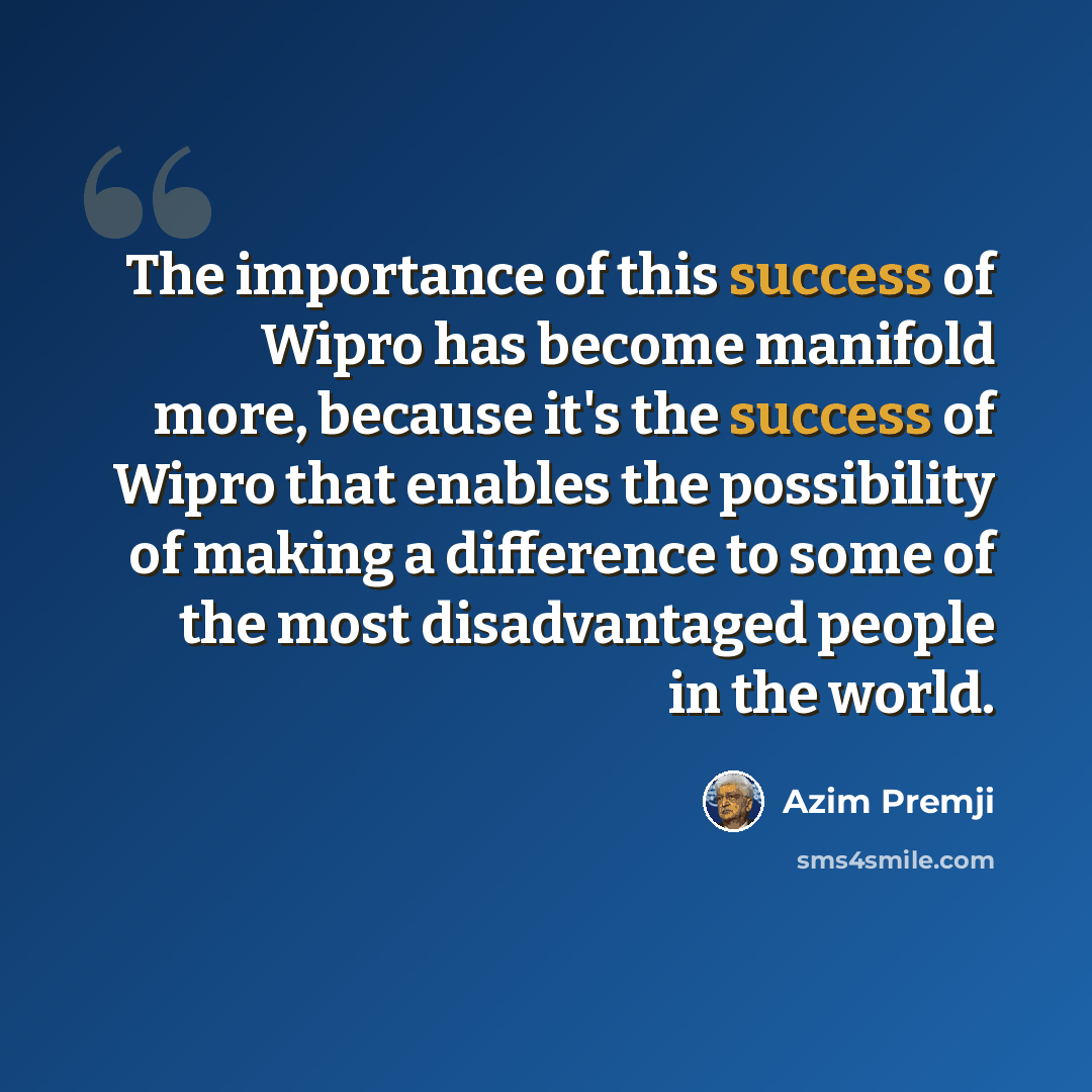 “The importance of this success of Wipro has become manifold more, because it's the success of Wipro that enables the possibility of making a difference to some of the most disadvantaged people in the world.” quote by Azim Premji