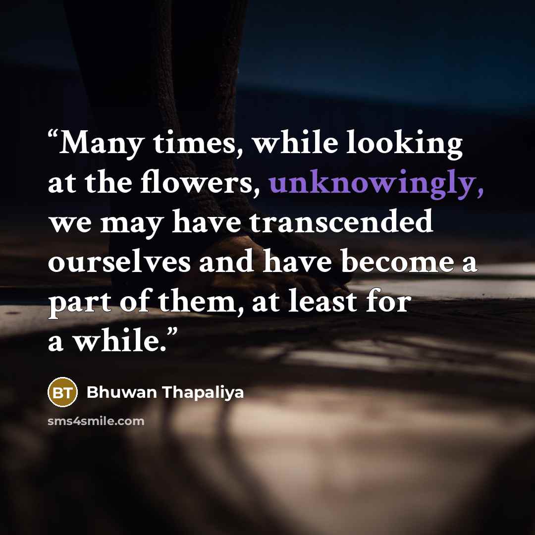 “Many times, while looking at the flowers, unknowingly, we may have transcended ourselves and have become a part of them, at least for a while.” quote by Bhuwan Thapaliya