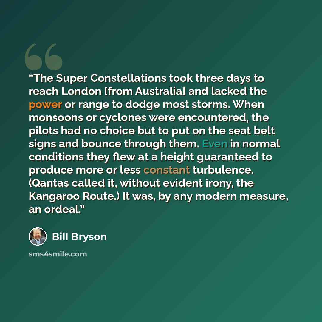“The Super Constellations took three days to reach London [from Australia] and lacked the power or range to dodge most storms. When monsoons or cyclones were encountered, the pilots had no choice but to put on the seat belt signs and bounce through them. Even in normal conditions they flew at a…” quote by Bill Bryson