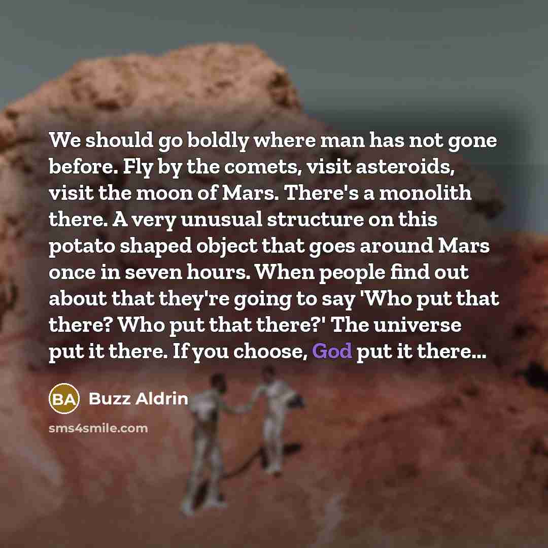 “We should go boldly where man has not gone before. Fly by the comets, visit asteroids, visit the moon of Mars. There's a monolith there. A very unusual structure on this potato shaped object that goes around Mars once in seven hours. When people find out about that they're going to say 'Who put…” quote by Buzz Aldrin