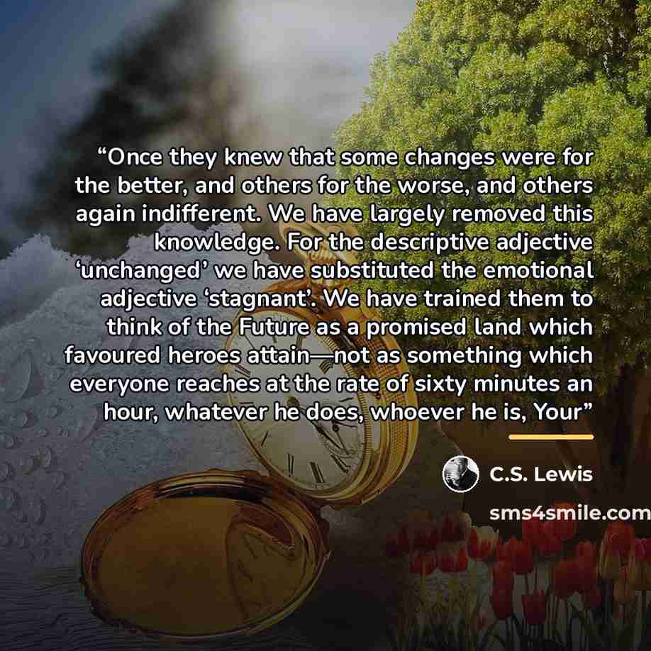 “Once they knew that some changes were for the better, and others for the worse, and others again indifferent. We have largely removed this knowledge. For the descriptive adjective ‘unchanged’ we have substituted the emotional adjective ‘stagnant’. We have trained them to think of the Future as a…” quote by C.S. Lewis