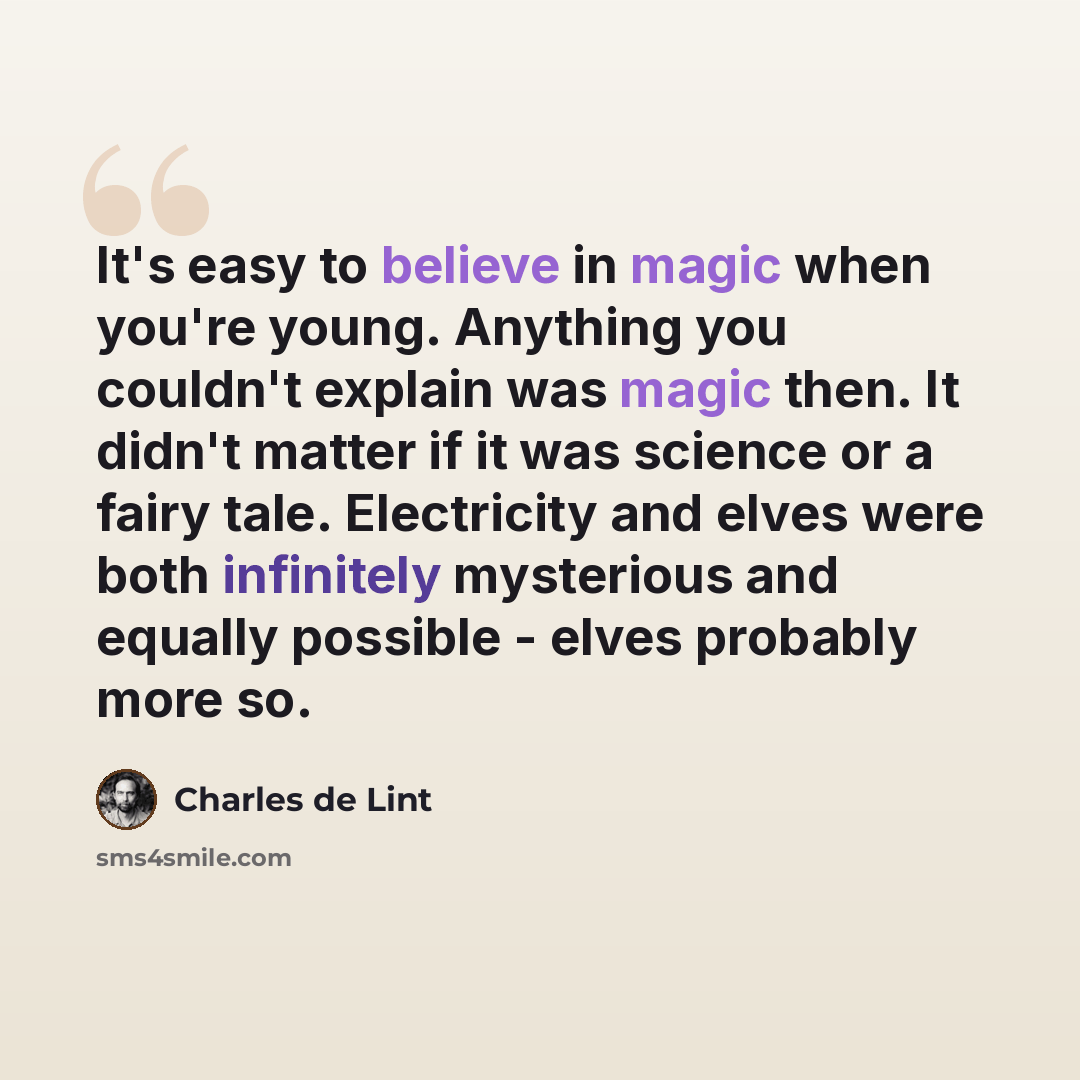 “It's easy to believe in magic when you're young. Anything you couldn't explain was magic then. It didn't matter if it was science or a fairy tale. Electricity and elves were both infinitely mysterious and equally possible - elves probably more so.” quote by Charles de Lint