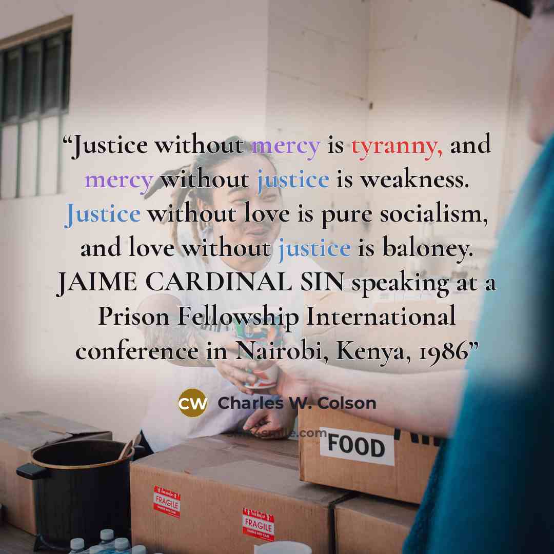 “Justice without mercy is tyranny, and mercy without justice is weakness. Justice without love is pure socialism, and love without justice is baloney. JAIME CARDINAL SIN speaking at a Prison Fellowship International conference in Nairobi, Kenya, 1986” quote by Charles W. Colson