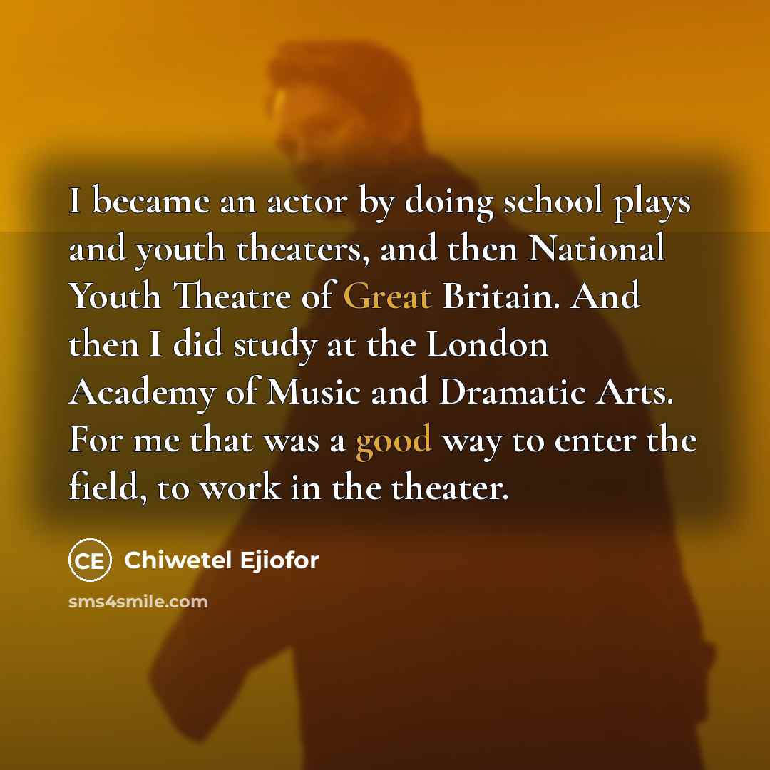 “I became an actor by doing school plays and youth theaters, and then National Youth Theatre of Great Britain. And then I did study at the London Academy of Music and Dramatic Arts. For me that was a good way to enter the field, to work in the theater.” quote by Chiwetel Ejiofor