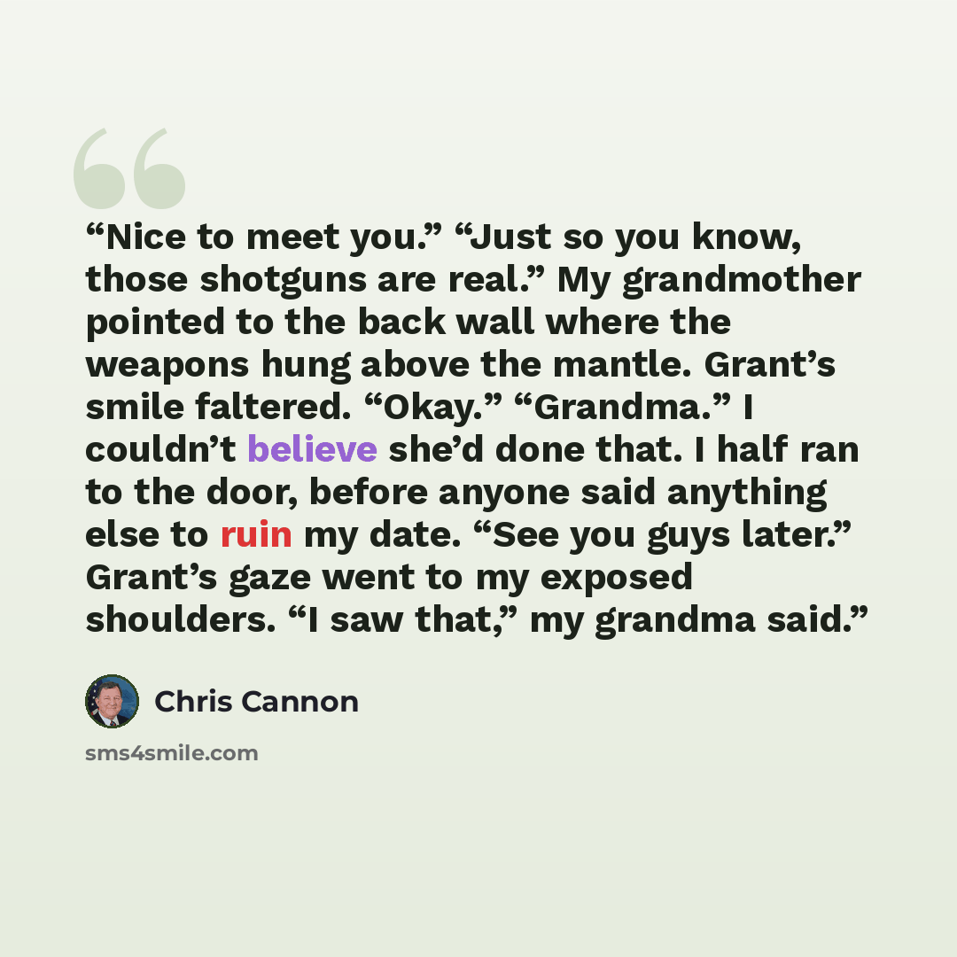 “Nice to meet you.” “Just so you know, those shotguns are real.” My grandmother pointed to the back wall where the weapons hung above the mantle. Grant’s smile faltered. “Okay.” “Grandma.” I couldn’t believe she’d done that. I half ran to the door, before anyone said anything else to ruin my date…” quote by Chris Cannon