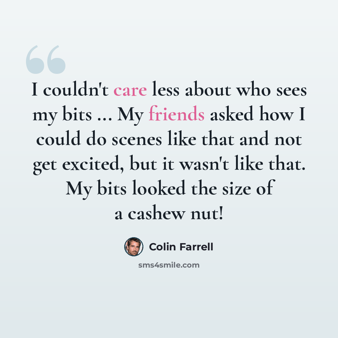 “I couldn't care less about who sees my bits ... My friends asked how I could do scenes like that and not get excited, but it wasn't like that. My bits looked the size of a cashew nut!” quote by Colin Farrell