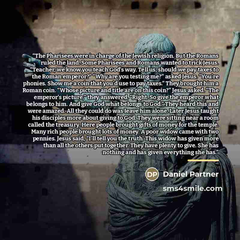 “The Pharisees were in charge of the Jewish religion. But the Romans ruled the land. Some Pharisees and Romans wanted to trick Jesus. “Teacher, we know you teach God’s way. Tell us, should we pay taxes to the Roman emperor?” “Why are you testing me?” asked Jesus. “You’re phonies. Show me a coin…” quote by Daniel Partner