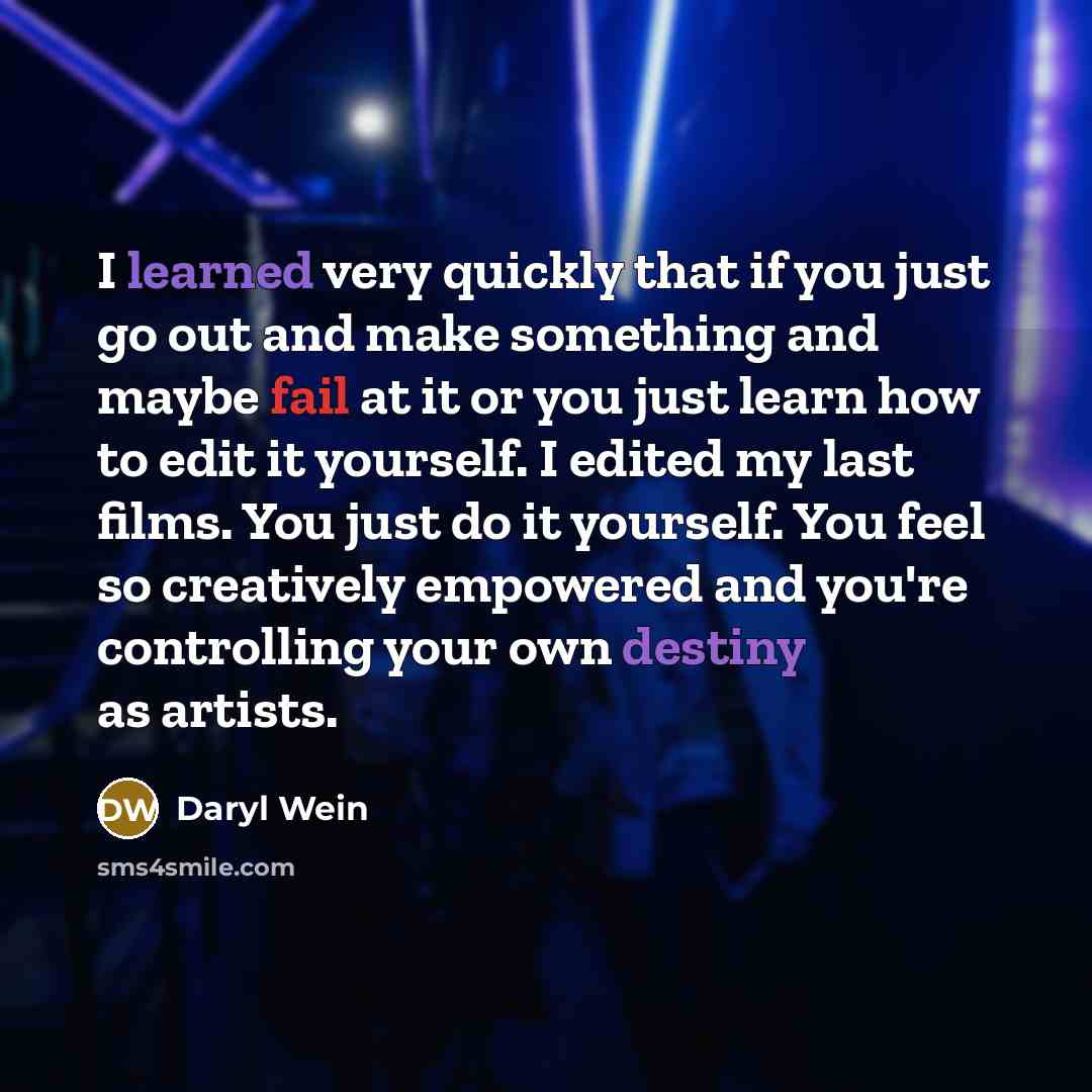 “I learned very quickly that if you just go out and make something and maybe fail at it or you just learn how to edit it yourself. I edited my last films. You just do it yourself. You feel so creatively empowered and you're controlling your own destiny as artists.” quote by Daryl Wein