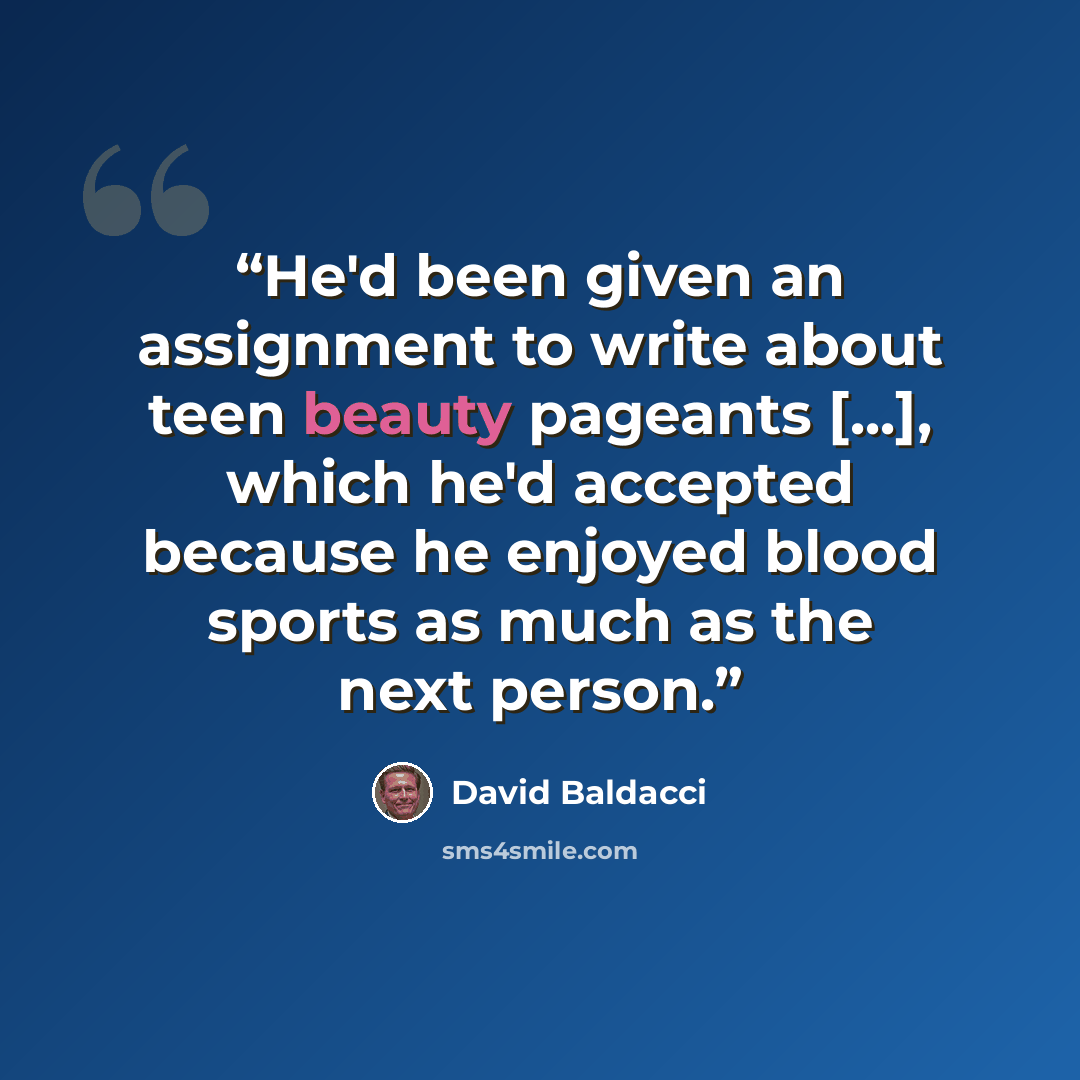 “He'd been given an assignment to write about teen beauty pageants [...], which he'd accepted because he enjoyed blood sports as much as the next person.” quote by David Baldacci