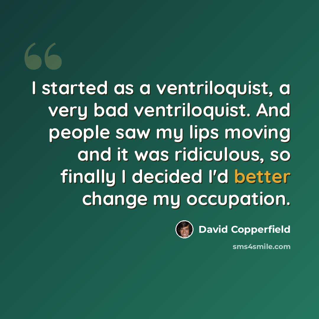 “I started as a ventriloquist, a very bad ventriloquist. And people saw my lips moving and it was ridiculous, so finally I decided I'd better change my occupation.” quote by David Copperfield