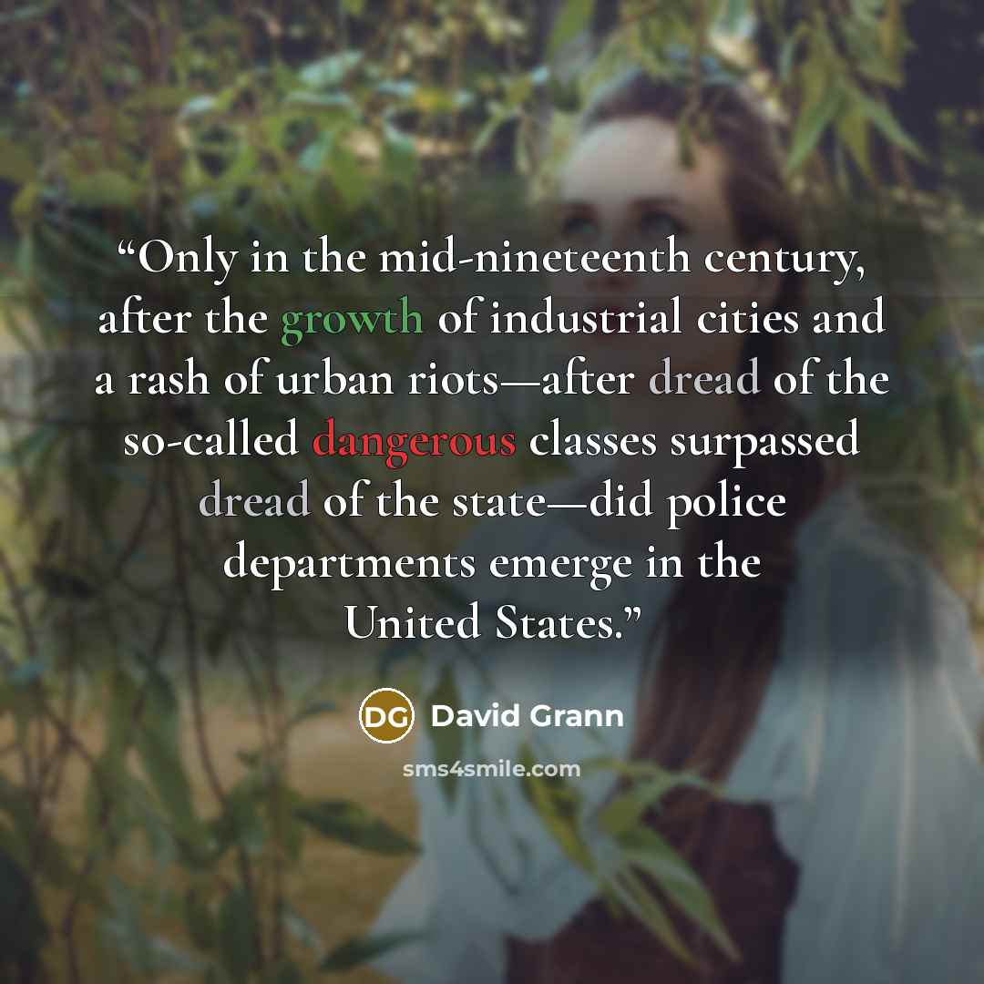 “Only in the mid-nineteenth century, after the growth of industrial cities and a rash of urban riots—after dread of the so-called dangerous classes surpassed dread of the state—did police departments emerge in the United States.” quote by David Grann