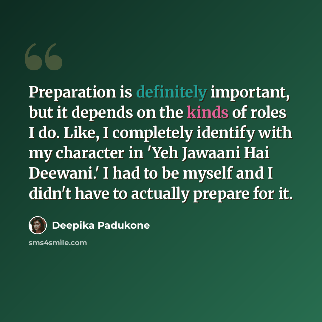 “Preparation is definitely important, but it depends on the kinds of roles I do. Like, I completely identify with my character in 'Yeh Jawaani Hai Deewani.' I had to be myself and I didn't have to actually prepare for it.” quote by Deepika Padukone