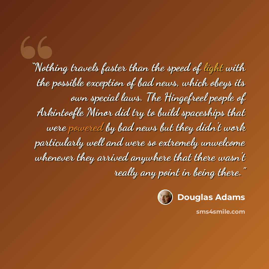 “Nothing travels faster than the speed of light with the possible exception of bad news, which obeys its own special laws. The Hingefreel people of Arkintoofle Minor did try to build spaceships that were powered by bad news but they didn't work particularly well and were so extremely unwelcome…” quote by Douglas Adams