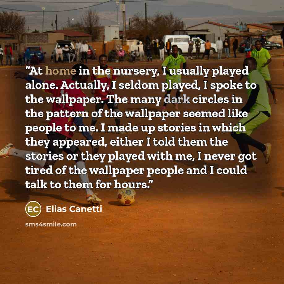 “At home in the nursery, I usually played alone. Actually, I seldom played, I spoke to the wallpaper. The many dark circles in the pattern of the wallpaper seemed like people to me. I made up stories in which they appeared, either I told them the stories or they played with me, I never got tired of…” quote by Elias Canetti