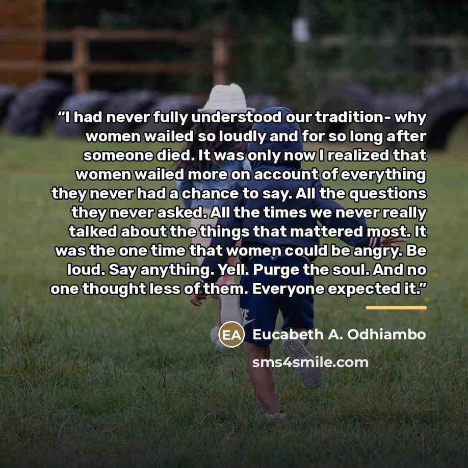 “I had never fully understood our tradition- why women wailed so loudly and for so long after someone died. It was only now I realized that women wailed more on account of everything they never had a chance to say. All the questions they never asked. All the times we never really talked about the…” quote by Eucabeth A. Odhiambo