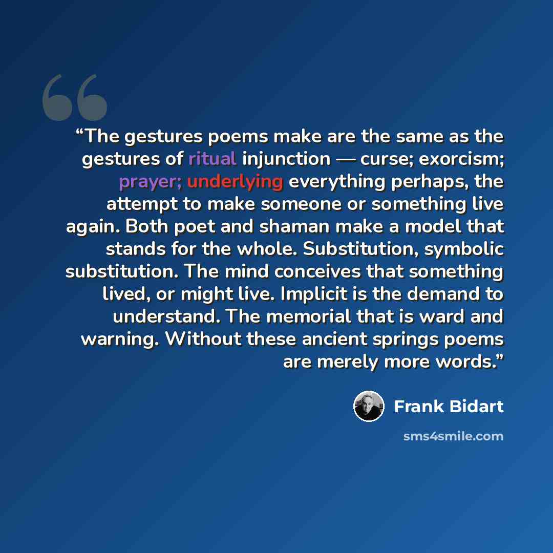 “The gestures poems make are the same as the gestures of ritual injunction — curse; exorcism; prayer; underlying everything perhaps, the attempt to make someone or something live again. Both poet and shaman make a model that stands for the whole. Substitution, symbolic substitution. The mind…” quote by Frank Bidart