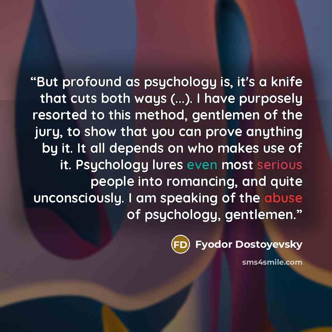 “But profound as psychology is, it's a knife that cuts both ways (...). I have purposely resorted to this method, gentlemen of the jury, to show that you can prove anything by it. It all depends on who makes use of it. Psychology lures even most serious people into romancing, and quite…” quote by Fyodor Dostoyevsky