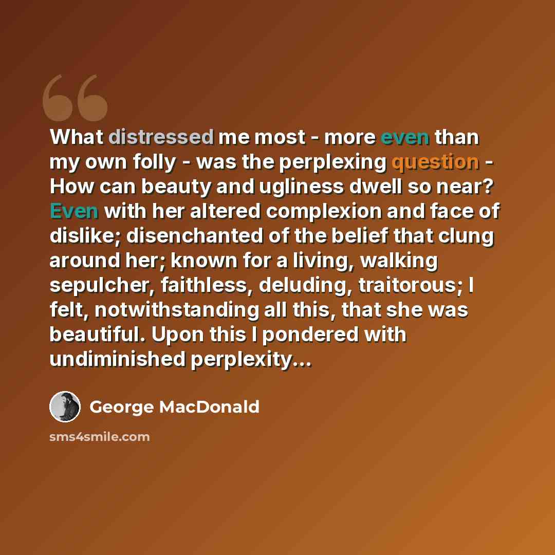 “What distressed me most - more even than my own folly - was the perplexing question - How can beauty and ugliness dwell so near? Even with her altered complexion and face of dislike; disenchanted of the belief that clung around her; known for a living, walking sepulcher, faithless, deluding…” quote by George MacDonald