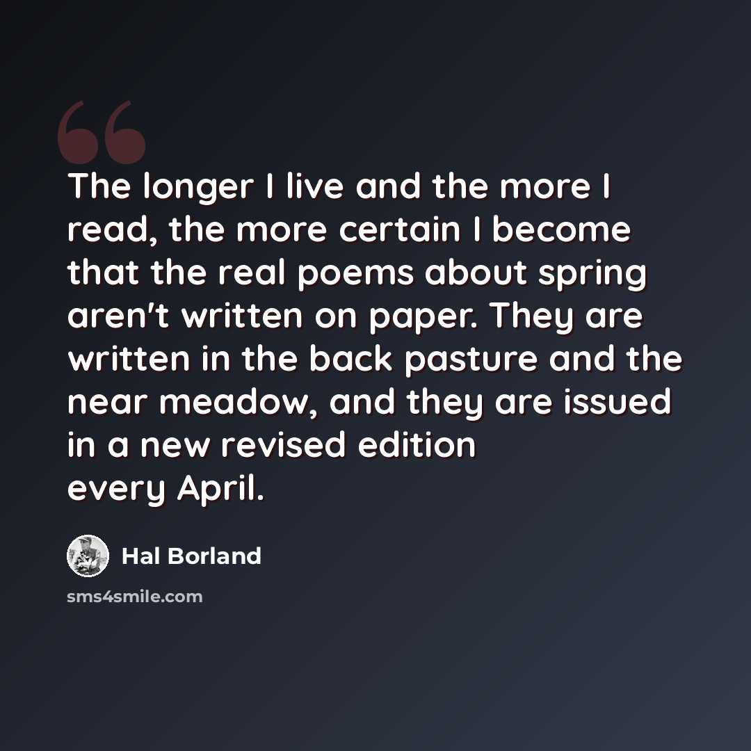 “The longer I live and the more I read, the more certain I become that the real poems about spring aren't written on paper. They are written in the back pasture and the near meadow, and they are issued in a new revised edition every April.” quote by Hal Borland