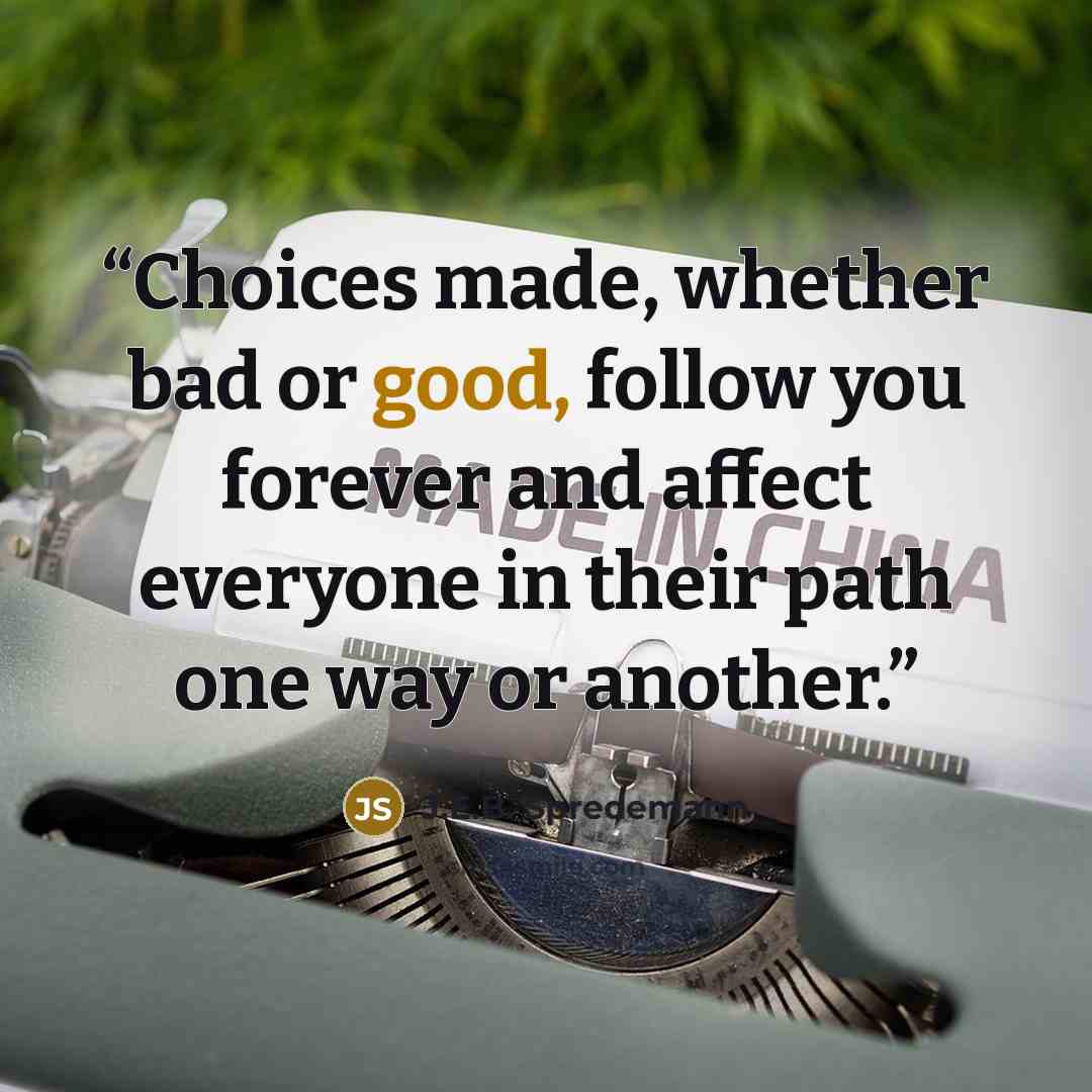 “Choices made, whether bad or good, follow you forever and affect everyone in their path one way or another.” quote by J.E.B. Spredemann