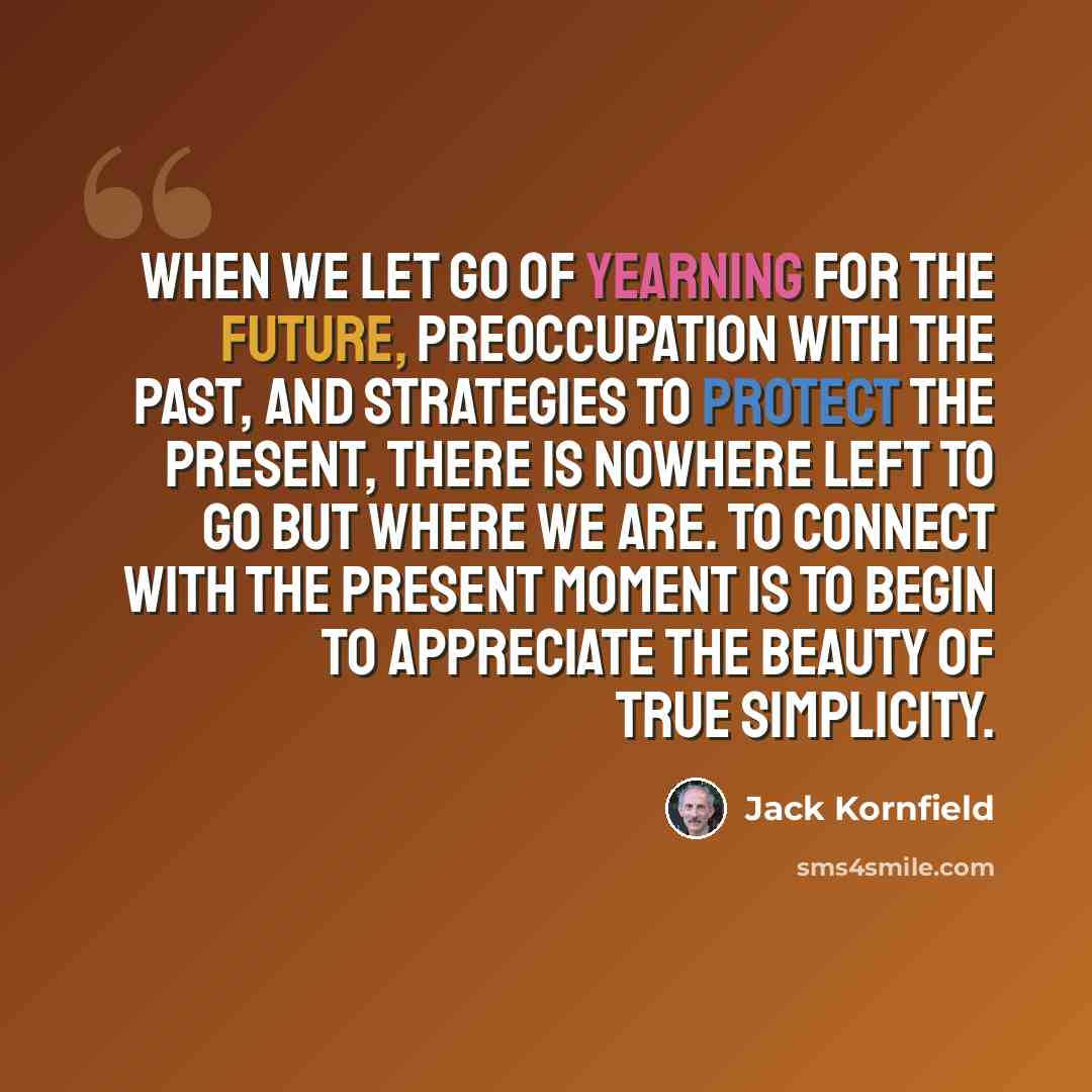 “When we let go of yearning for the future, preoccupation with the past, and strategies to protect the present, there is nowhere left to go but where we are. To connect with the present moment is to begin to appreciate the beauty of true simplicity.” quote by Jack Kornfield