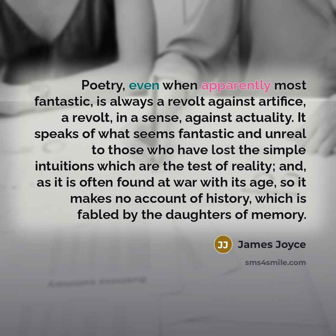 “Poetry, even when apparently most fantastic, is always a revolt against artifice, a revolt, in a sense, against actuality. It speaks of what seems fantastic and unreal to those who have lost the simple intuitions which are the test of reality; and, as it is often found at war with its age, so it…” quote by James Joyce