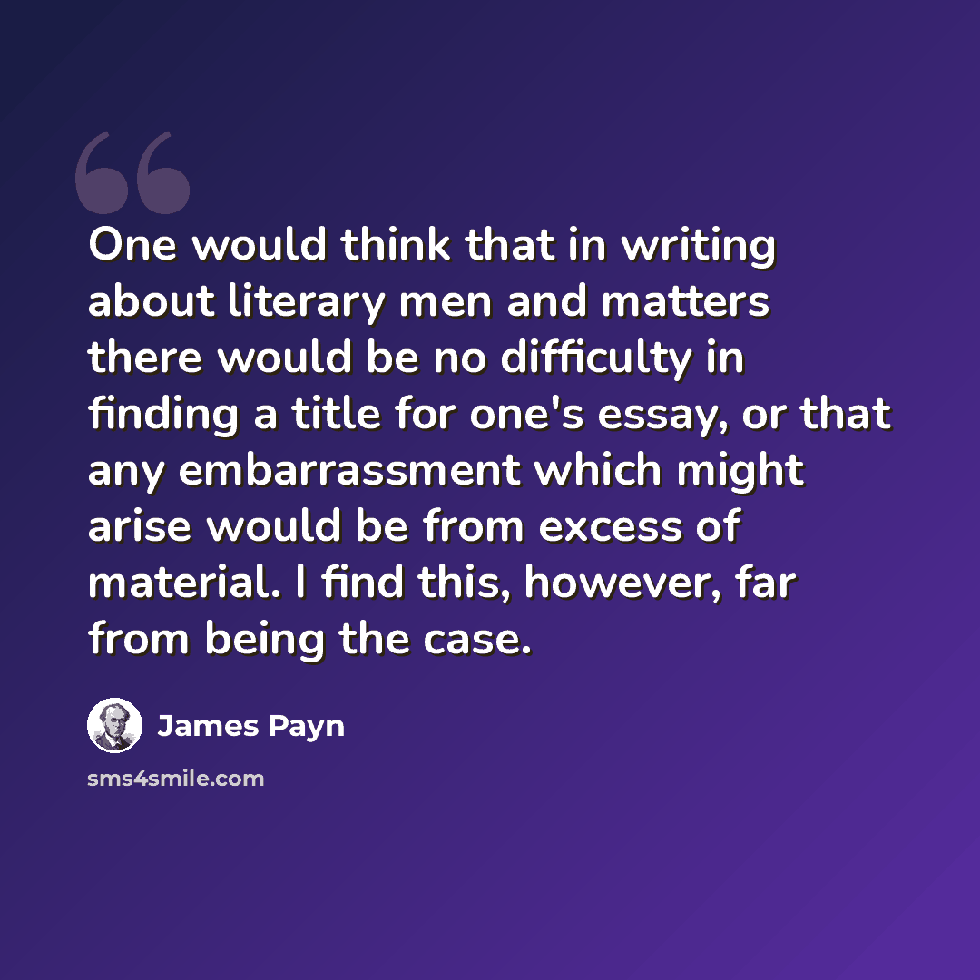 “One would think that in writing about literary men and matters there would be no difficulty in finding a title for one's essay, or that any embarrassment which might arise would be from excess of material. I find this, however, far from being the case.” quote by James Payn