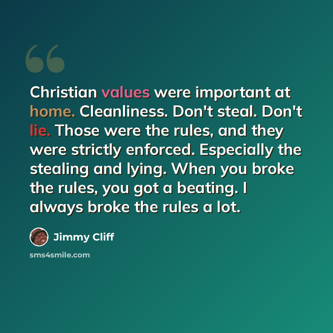 “Christian values were important at home. Cleanliness. Don't steal. Don't lie. Those were the rules, and they were strictly enforced. Especially the stealing and lying. When you broke the rules, you got a beating. I always broke the rules a lot.” quote by Jimmy Cliff