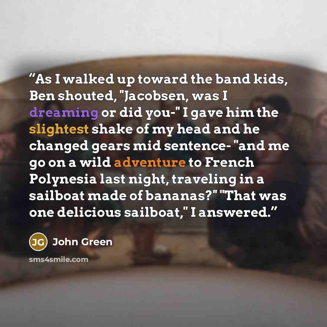 “As I walked up toward the band kids, Ben shouted, ''Jacobsen, was I dreaming or did you-'' I gave him the slightest shake of my head and he changed gears mid sentence- ''and me go on a wild adventure to French Polynesia last night, traveling in a sailboat made of bananas?'' ''That was one…” quote by John Green