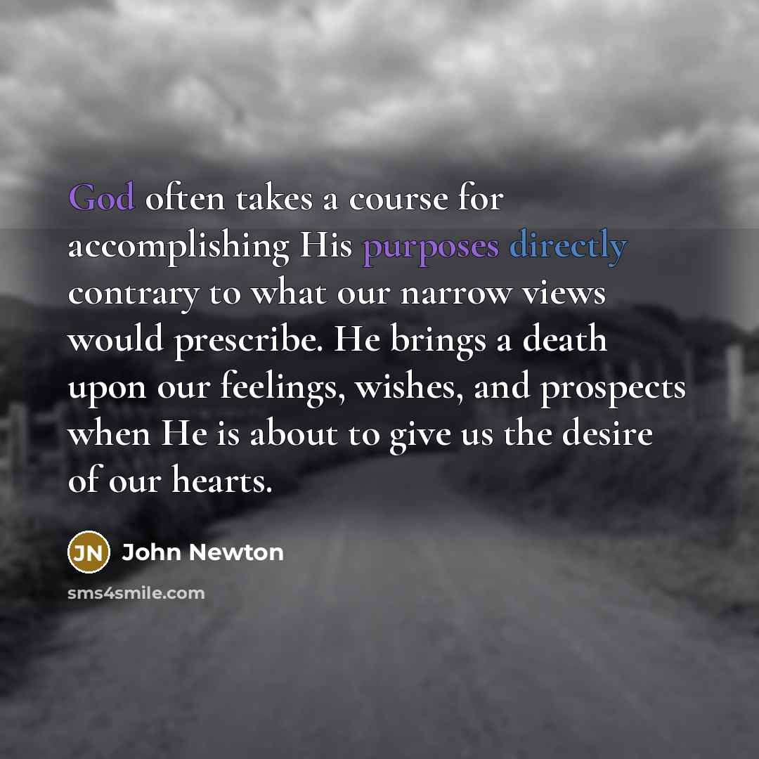 “God often takes a course for accomplishing His purposes directly contrary to what our narrow views would prescribe. He brings a death upon our feelings, wishes, and prospects when He is about to give us the desire of our hearts.” quote by John Newton