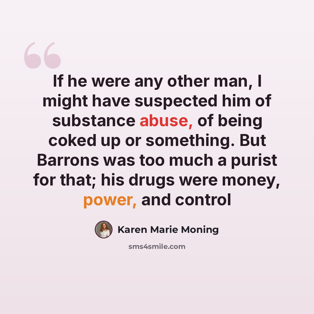 “If he were any other man, I might have suspected him of substance abuse, of being coked up or something. But Barrons was too much a purist for that; his drugs were money, power, and control” quote by Karen Marie Moning
