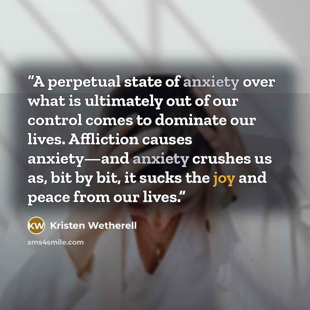“A perpetual state of anxiety over what is ultimately out of our control comes to dominate our lives. Affliction causes anxiety—and anxiety crushes us as, bit by bit, it sucks the joy and peace from our lives.” quote by Kristen Wetherell