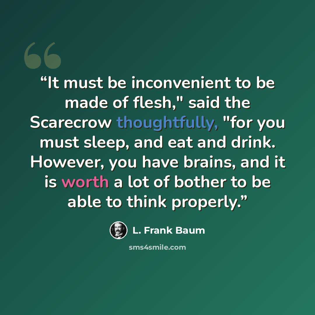 “It must be inconvenient to be made of flesh," said the Scarecrow thoughtfully, "for you must sleep, and eat and drink. However, you have brains, and it is worth a lot of bother to be able to think properly.” quote by L. Frank Baum
