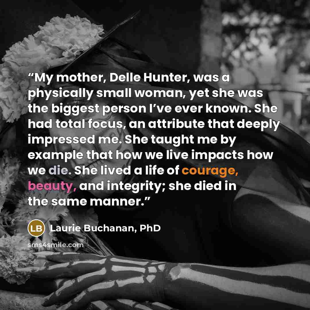 “My mother, Delle Hunter, was a physically small woman, yet she was the biggest person I’ve ever known. She had total focus, an attribute that deeply impressed me. She taught me by example that how we live impacts how we die. She lived a life of courage, beauty, and integrity; she died in the same…” quote by Laurie Buchanan, PhD