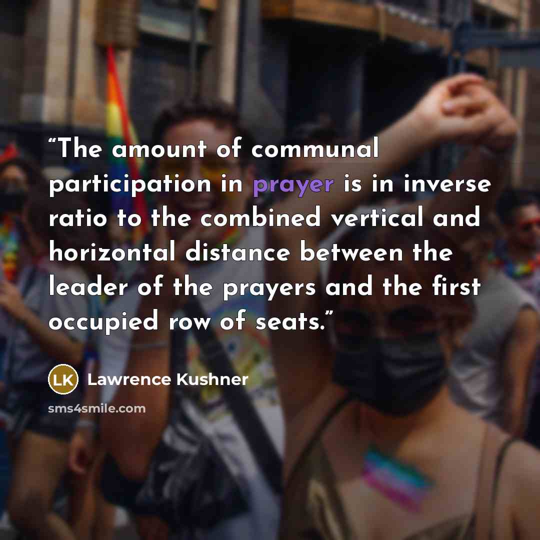 “The amount of communal participation in prayer is in inverse ratio to the combined vertical and horizontal distance between the leader of the prayers and the first occupied row of seats.” quote by Lawrence Kushner
