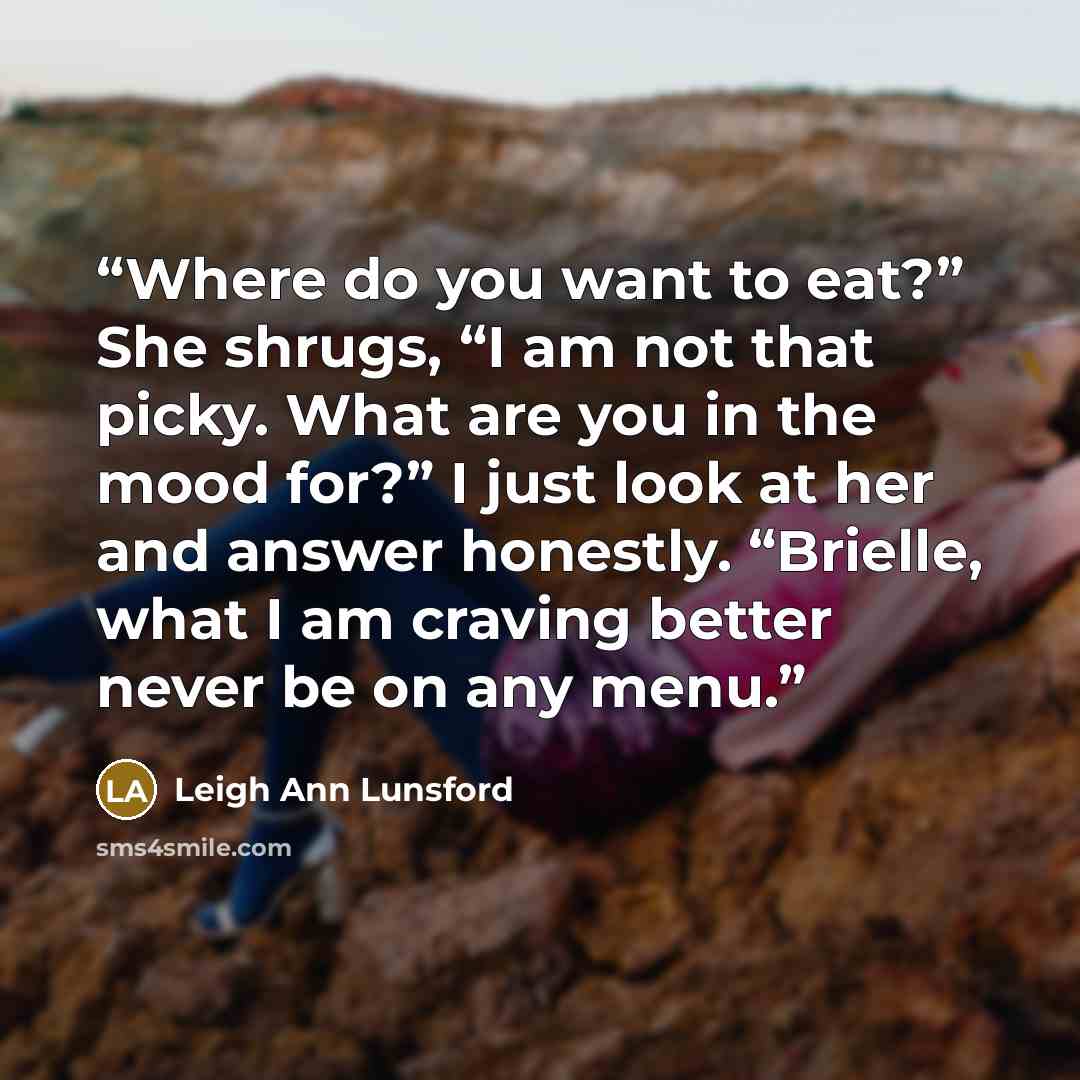 “Where do you want to eat?” She shrugs, “I am not that picky. What are you in the mood for?” I just look at her and answer honestly. “Brielle, what I am craving better never be on any menu.” quote by Leigh Ann Lunsford