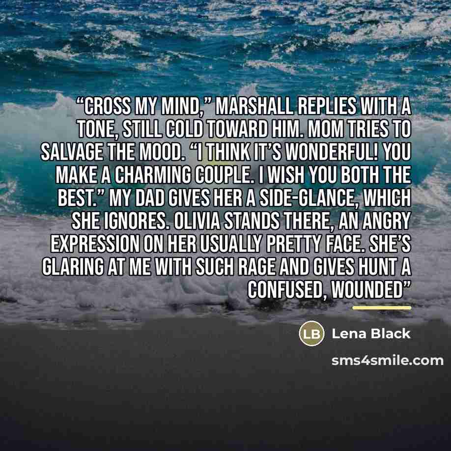 “cross my mind,” Marshall replies with a tone, still cold toward him. Mom tries to salvage the mood. “I think it’s wonderful! You make a charming couple. I wish you both the best.” My dad gives her a side-glance, which she ignores. Olivia stands there, an angry expression on her usually pretty…” quote by Lena Black