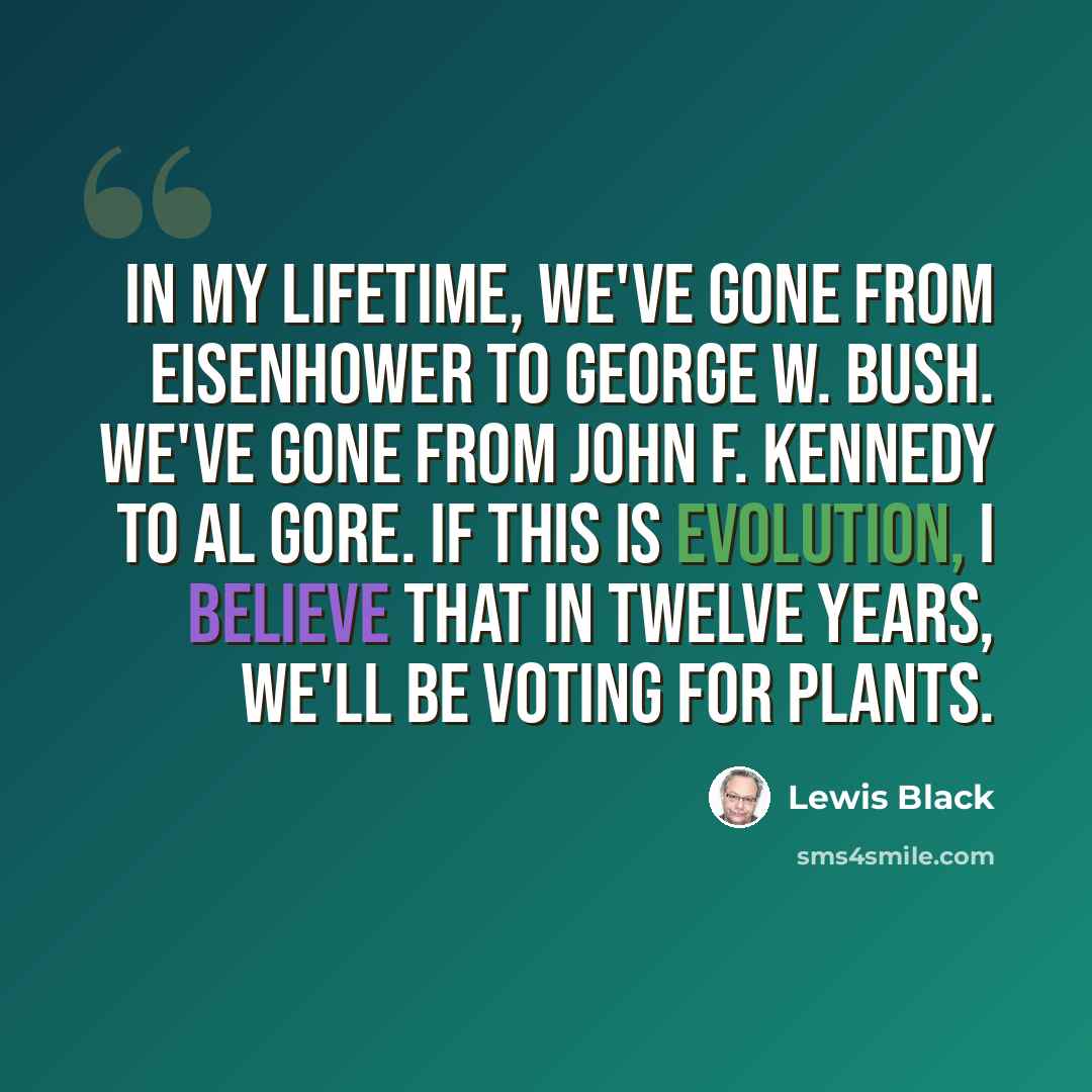 “In my lifetime, we've gone from Eisenhower to George W. Bush. We've gone from John F. Kennedy to Al Gore. If this is evolution, I believe that in twelve years, we'll be voting for plants.” quote by Lewis Black