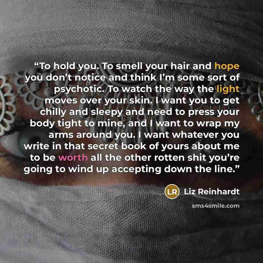 “To hold you. To smell your hair and hope you don’t notice and think I’m some sort of psychotic. To watch the way the light moves over your skin. I want you to get chilly and sleepy and need to press your body tight to mine, and I want to wrap my arms around you. I want whatever you write in that…” quote by Liz Reinhardt