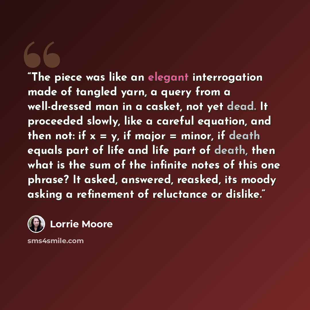 “The piece was like an elegant interrogation made of tangled yarn, a query from a well-dressed man in a casket, not yet dead. It proceeded slowly, like a careful equation, and then not: if x = y, if major = minor, if death equals part of life and life part of death, then what is the sum of the…” quote by Lorrie Moore