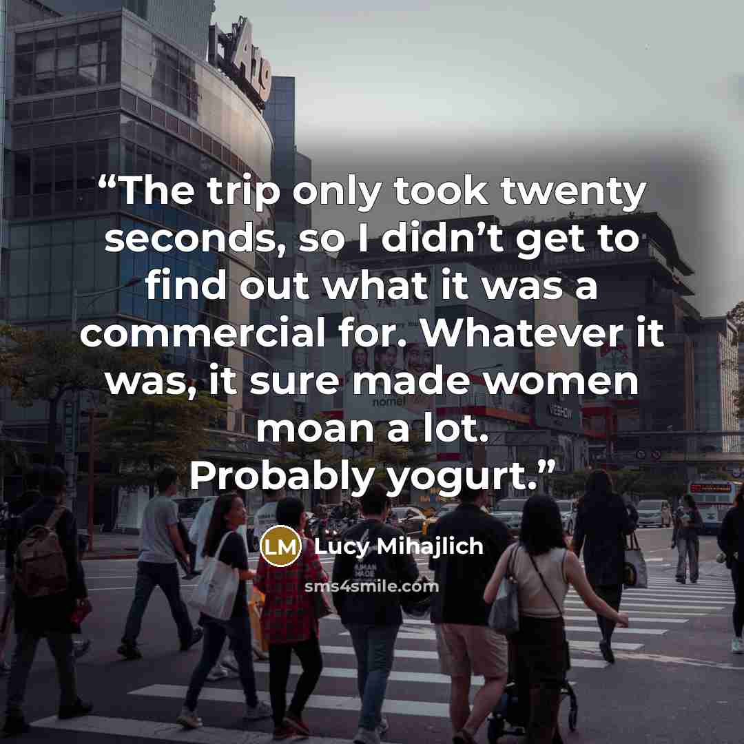 “The trip only took twenty seconds, so I didn’t get to find out what it was a commercial for. Whatever it was, it sure made women moan a lot. Probably yogurt.” quote by Lucy Mihajlich